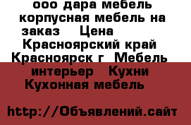 ооо дара-мебель корпусная мебель на заказ  › Цена ­ 7 500 - Красноярский край, Красноярск г. Мебель, интерьер » Кухни. Кухонная мебель   